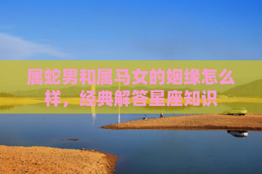 属蛇男和属马女的姻缘怎么样，经典解答星座知识