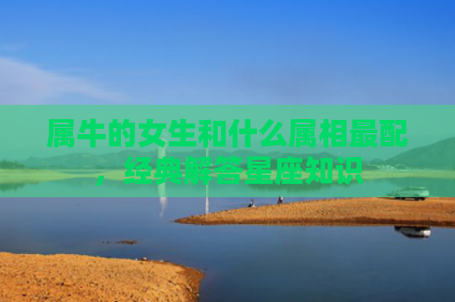 属牛的女生和什么属相最配，经典解答星座知识