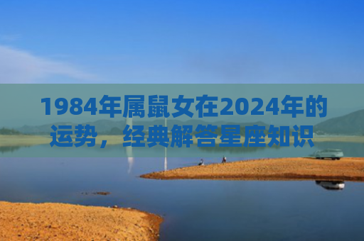 1984年属鼠女在2024年的运势，经典解答星座知识