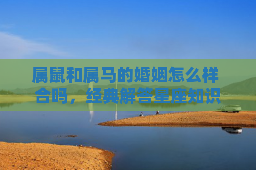 属鼠和属马的婚姻怎么样 合吗，经典解答星座知识