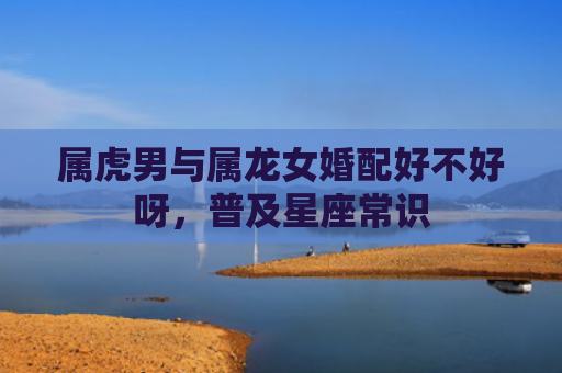 属虎男与属龙女婚配好不好呀，普及星座常识