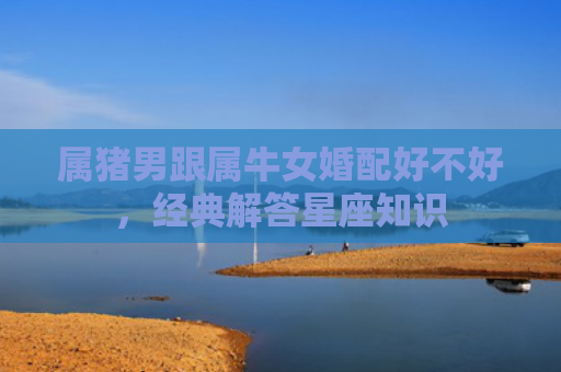 属猪男跟属牛女婚配好不好，经典解答星座知识