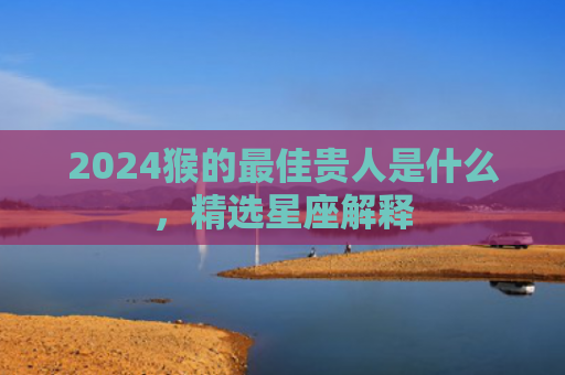 2024猴的最佳贵人是什么，精选星座解释