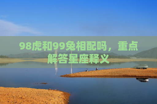 98虎和99兔相配吗，重点解答星座释义