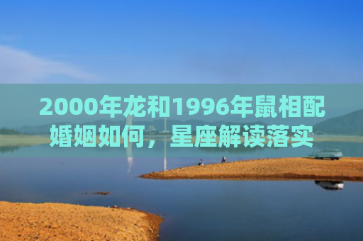2000年龙和1996年鼠相配婚姻如何，星座解读落实