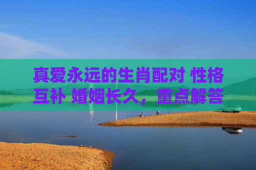 真爱永远的生肖配对 性格互补 婚姻长久，重点解答星座释义
