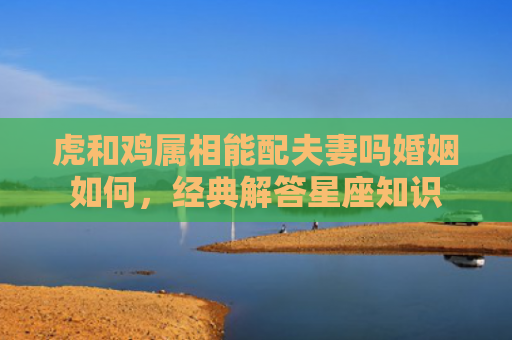 虎和鸡属相能配夫妻吗婚姻如何，经典解答星座知识