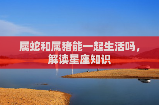 属蛇和属猪能一起生活吗，解读星座知识