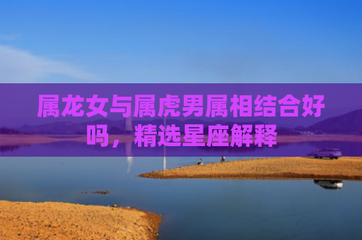 属龙女与属虎男属相结合好吗，精选星座解释