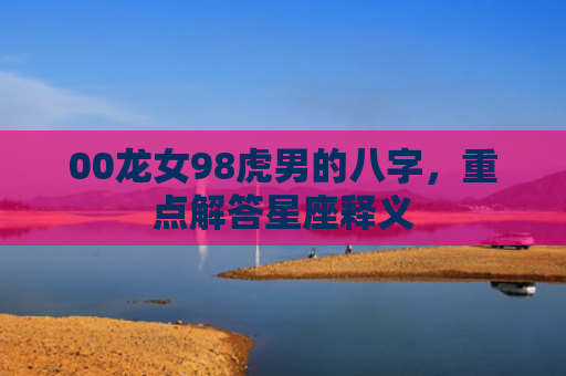 00龙女98虎男的八字，重点解答星座释义