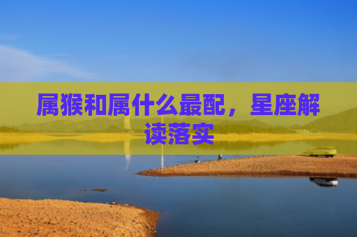 属猴和属什么最配，星座解读落实