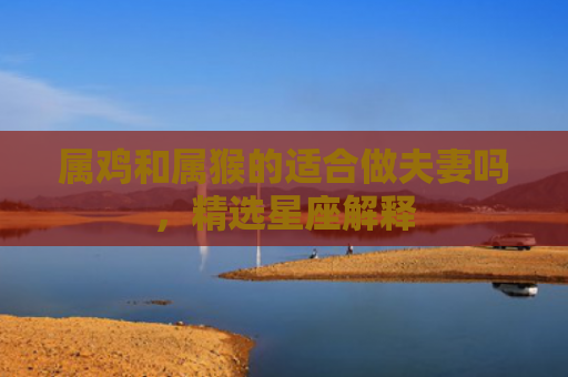 属鸡和属猴的适合做夫妻吗，精选星座解释