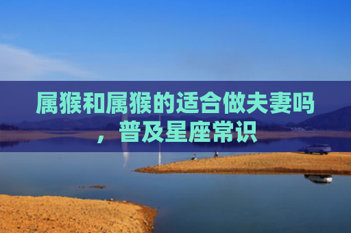 属猴和属猴的适合做夫妻吗，普及星座常识