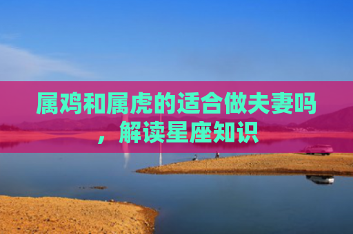 属鸡和属虎的适合做夫妻吗，解读星座知识