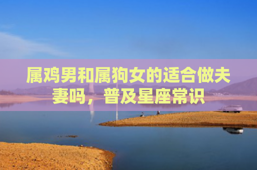 属鸡男和属狗女的适合做夫妻吗，普及星座常识