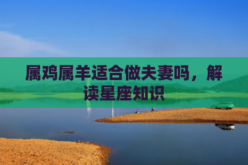 属鸡属羊适合做夫妻吗,解读星座知识 属鸡属羊适合做夫妻吗,解读星座知识