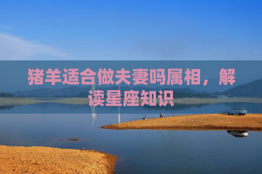 猪羊适合做夫妻吗属相,解读星座知识 猪羊适合做夫妻吗属相,解读星座知识