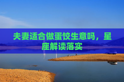 夫妻适合做蛋饺生意吗,星座解读落实 夫妻适合做蛋饺生意吗,星座解读落实