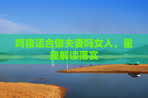 鸡猪适合做夫妻吗女人,星座解读落实 鸡猪适合做夫妻吗女人,星座解读落实