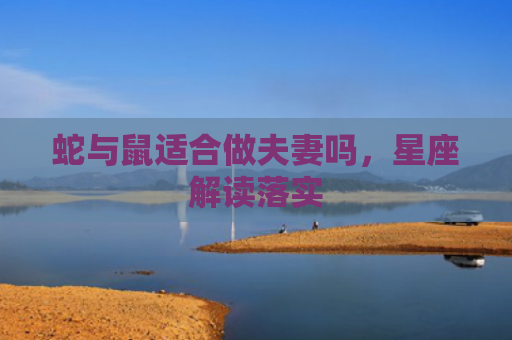 蛇与鼠适合做夫妻吗,星座解读落实 蛇与鼠适合做夫妻吗,星座解读落实