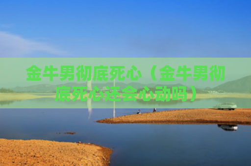 金牛男彻底死心（金牛男彻底死心还会心动吗）