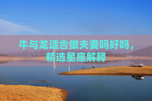 牛与龙适合做夫妻吗好吗，精选星座解释