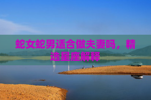 蛇女蛇男适合做夫妻吗，精选星座解释