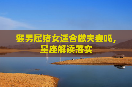猴男属猪女适合做夫妻吗，星座解读落实