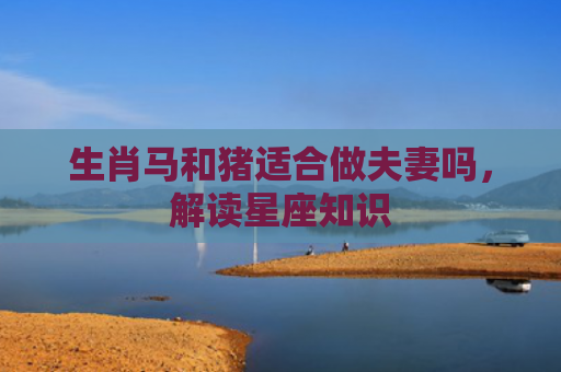 生肖马和猪适合做夫妻吗，解读星座知识