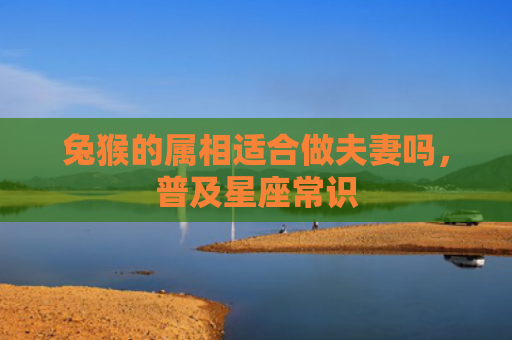 兔猴的属相适合做夫妻吗，普及星座常识
