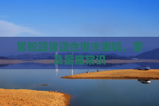 男蛇跟猪适合做夫妻吗，普及星座常识
