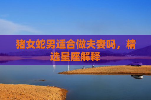 猪女蛇男适合做夫妻吗，精选星座解释