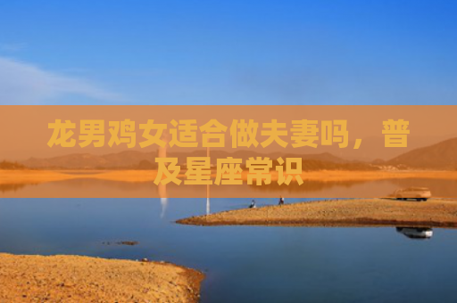 龙男鸡女适合做夫妻吗，普及星座常识