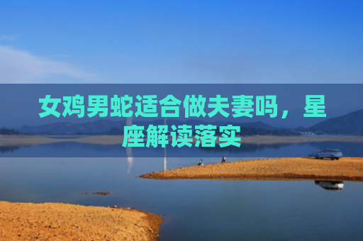 女鸡男蛇适合做夫妻吗，星座解读落实