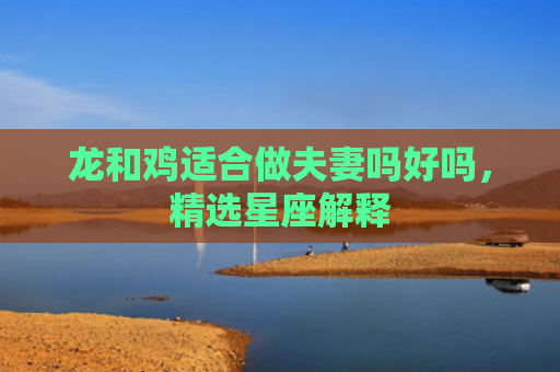 龙和鸡适合做夫妻吗好吗，精选星座解释
