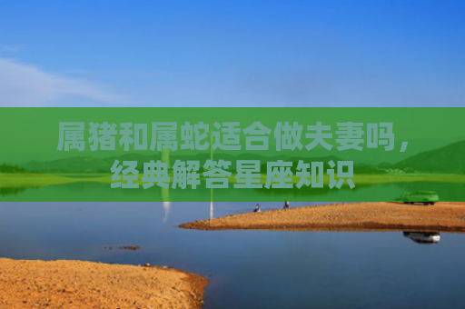 属猪和属蛇适合做夫妻吗，经典解答星座知识