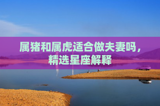 属猪和属虎适合做夫妻吗，精选星座解释