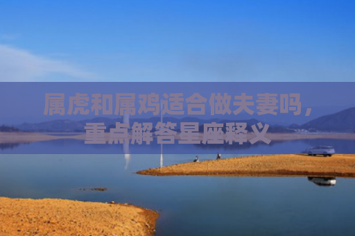 属虎和属鸡适合做夫妻吗，重点解答星座释义