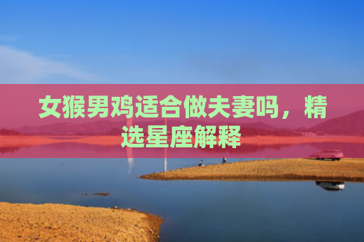 女猴男鸡适合做夫妻吗，精选星座解释