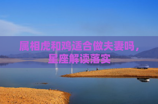属相虎和鸡适合做夫妻吗，星座解读落实