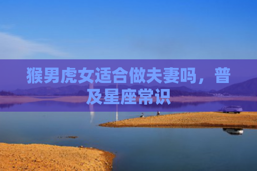 猴男虎女适合做夫妻吗，普及星座常识
