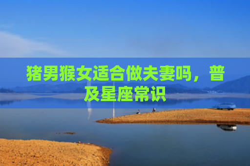 猪男猴女适合做夫妻吗，普及星座常识