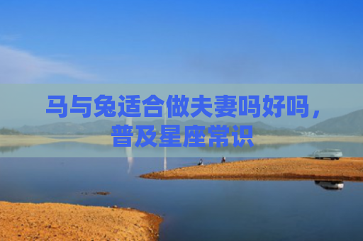马与兔适合做夫妻吗好吗，普及星座常识