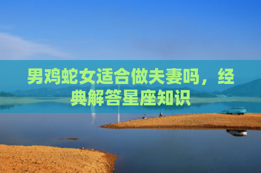 男鸡蛇女适合做夫妻吗，经典解答星座知识