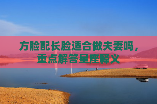 方脸配长脸适合做夫妻吗，重点解答星座释义