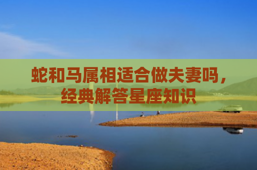 蛇和马属相适合做夫妻吗，经典解答星座知识