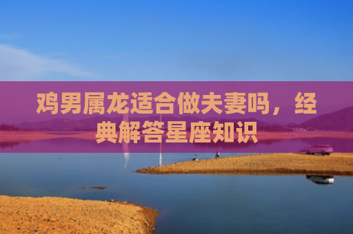 鸡男属龙适合做夫妻吗，经典解答星座知识