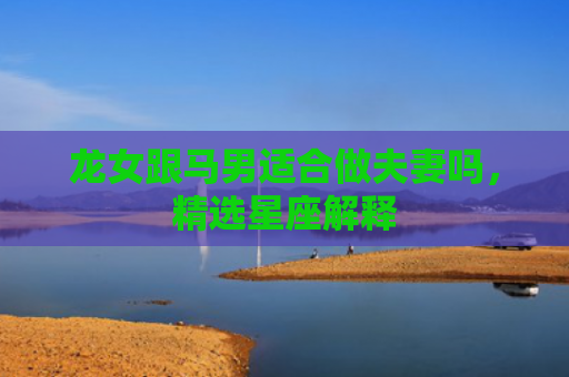 龙女跟马男适合做夫妻吗，精选星座解释