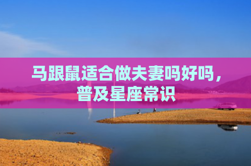 马跟鼠适合做夫妻吗好吗，普及星座常识