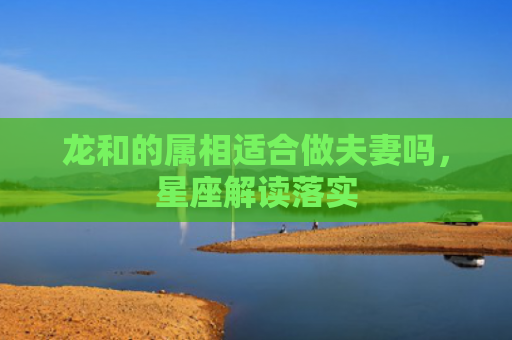 龙和的属相适合做夫妻吗，星座解读落实